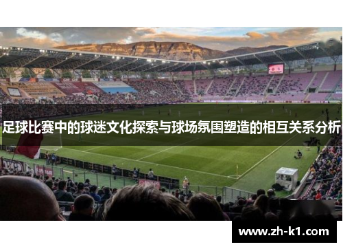 足球比赛中的球迷文化探索与球场氛围塑造的相互关系分析