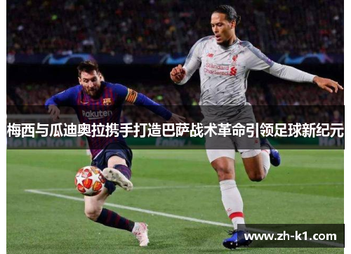 梅西与瓜迪奥拉携手打造巴萨战术革命引领足球新纪元
