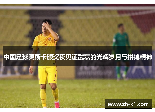 中国足球奥斯卡颁奖夜见证武磊的光辉岁月与拼搏精神