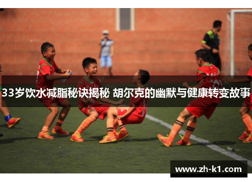 33岁饮水减脂秘诀揭秘 胡尔克的幽默与健康转变故事