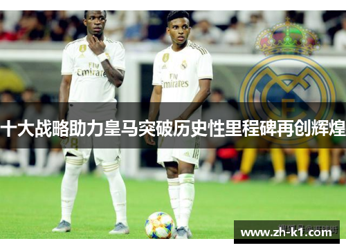 十大战略助力皇马突破历史性里程碑再创辉煌