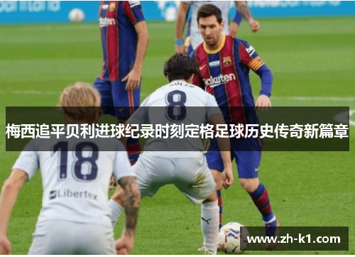 梅西追平贝利进球纪录时刻定格足球历史传奇新篇章