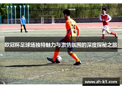 欧冠杯足球场独特魅力与激情氛围的深度探秘之旅